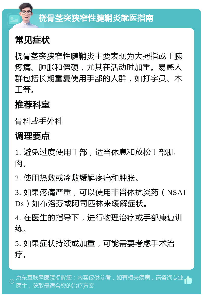 桡骨茎突狭窄性腱鞘炎就医指南 常见症状 桡骨茎突狭窄性腱鞘炎主要表现为大拇指或手腕疼痛、肿胀和僵硬，尤其在活动时加重。易感人群包括长期重复使用手部的人群，如打字员、木工等。 推荐科室 骨科或手外科 调理要点 1. 避免过度使用手部，适当休息和放松手部肌肉。 2. 使用热敷或冷敷缓解疼痛和肿胀。 3. 如果疼痛严重，可以使用非甾体抗炎药（NSAIDs）如布洛芬或阿司匹林来缓解症状。 4. 在医生的指导下，进行物理治疗或手部康复训练。 5. 如果症状持续或加重，可能需要考虑手术治疗。