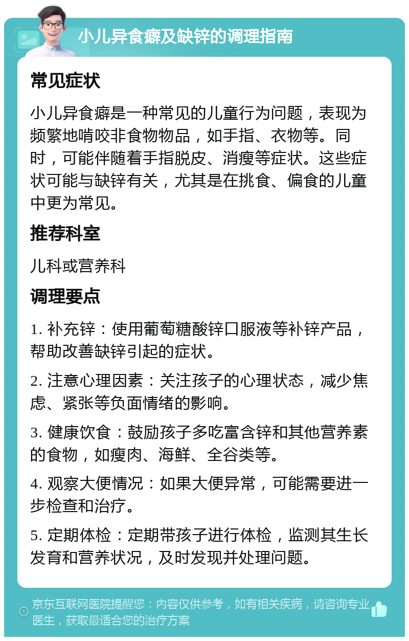 小儿异食癖及缺锌的调理指南 常见症状 小儿异食癖是一种常见的儿童行为问题，表现为频繁地啃咬非食物物品，如手指、衣物等。同时，可能伴随着手指脱皮、消瘦等症状。这些症状可能与缺锌有关，尤其是在挑食、偏食的儿童中更为常见。 推荐科室 儿科或营养科 调理要点 1. 补充锌：使用葡萄糖酸锌口服液等补锌产品，帮助改善缺锌引起的症状。 2. 注意心理因素：关注孩子的心理状态，减少焦虑、紧张等负面情绪的影响。 3. 健康饮食：鼓励孩子多吃富含锌和其他营养素的食物，如瘦肉、海鲜、全谷类等。 4. 观察大便情况：如果大便异常，可能需要进一步检查和治疗。 5. 定期体检：定期带孩子进行体检，监测其生长发育和营养状况，及时发现并处理问题。