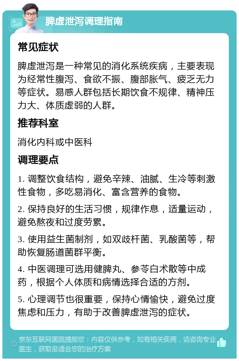 脾虚泄泻调理指南 常见症状 脾虚泄泻是一种常见的消化系统疾病，主要表现为经常性腹泻、食欲不振、腹部胀气、疲乏无力等症状。易感人群包括长期饮食不规律、精神压力大、体质虚弱的人群。 推荐科室 消化内科或中医科 调理要点 1. 调整饮食结构，避免辛辣、油腻、生冷等刺激性食物，多吃易消化、富含营养的食物。 2. 保持良好的生活习惯，规律作息，适量运动，避免熬夜和过度劳累。 3. 使用益生菌制剂，如双歧杆菌、乳酸菌等，帮助恢复肠道菌群平衡。 4. 中医调理可选用健脾丸、参苓白术散等中成药，根据个人体质和病情选择合适的方剂。 5. 心理调节也很重要，保持心情愉快，避免过度焦虑和压力，有助于改善脾虚泄泻的症状。