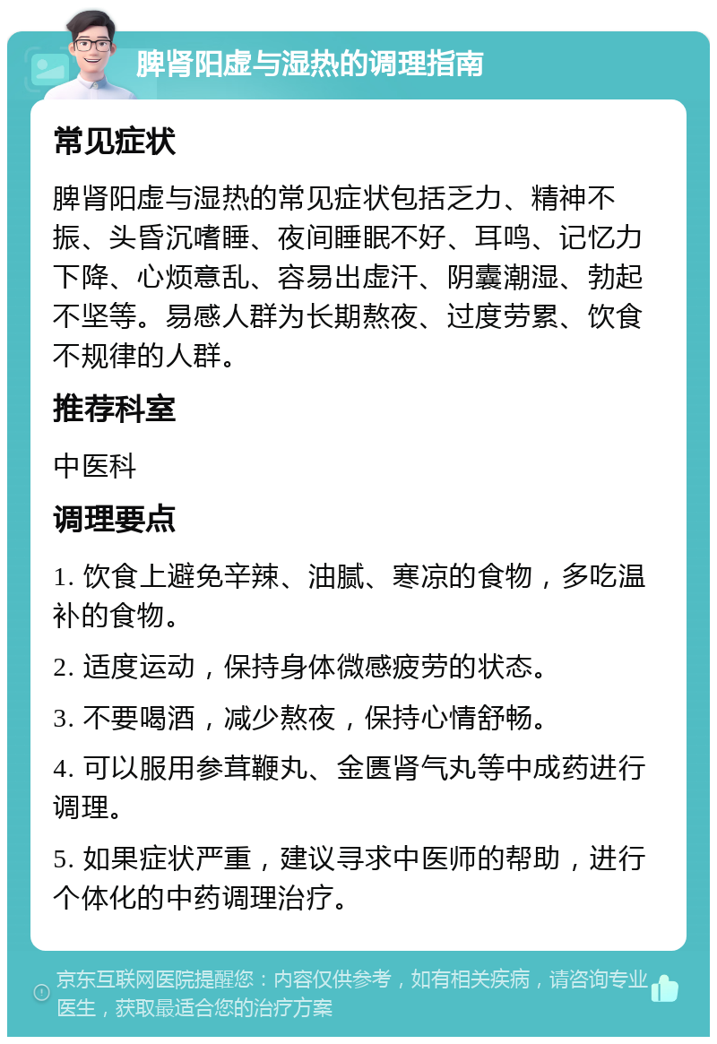 脾肾阳虚与湿热的调理指南 常见症状 脾肾阳虚与湿热的常见症状包括乏力、精神不振、头昏沉嗜睡、夜间睡眠不好、耳鸣、记忆力下降、心烦意乱、容易出虚汗、阴囊潮湿、勃起不坚等。易感人群为长期熬夜、过度劳累、饮食不规律的人群。 推荐科室 中医科 调理要点 1. 饮食上避免辛辣、油腻、寒凉的食物，多吃温补的食物。 2. 适度运动，保持身体微感疲劳的状态。 3. 不要喝酒，减少熬夜，保持心情舒畅。 4. 可以服用参茸鞭丸、金匮肾气丸等中成药进行调理。 5. 如果症状严重，建议寻求中医师的帮助，进行个体化的中药调理治疗。