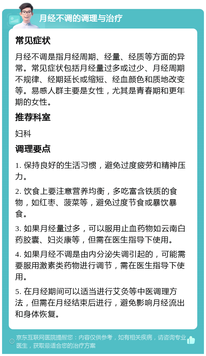 月经不调的调理与治疗 常见症状 月经不调是指月经周期、经量、经质等方面的异常。常见症状包括月经量过多或过少、月经周期不规律、经期延长或缩短、经血颜色和质地改变等。易感人群主要是女性，尤其是青春期和更年期的女性。 推荐科室 妇科 调理要点 1. 保持良好的生活习惯，避免过度疲劳和精神压力。 2. 饮食上要注意营养均衡，多吃富含铁质的食物，如红枣、菠菜等，避免过度节食或暴饮暴食。 3. 如果月经量过多，可以服用止血药物如云南白药胶囊、妇炎康等，但需在医生指导下使用。 4. 如果月经不调是由内分泌失调引起的，可能需要服用激素类药物进行调节，需在医生指导下使用。 5. 在月经期间可以适当进行艾灸等中医调理方法，但需在月经结束后进行，避免影响月经流出和身体恢复。