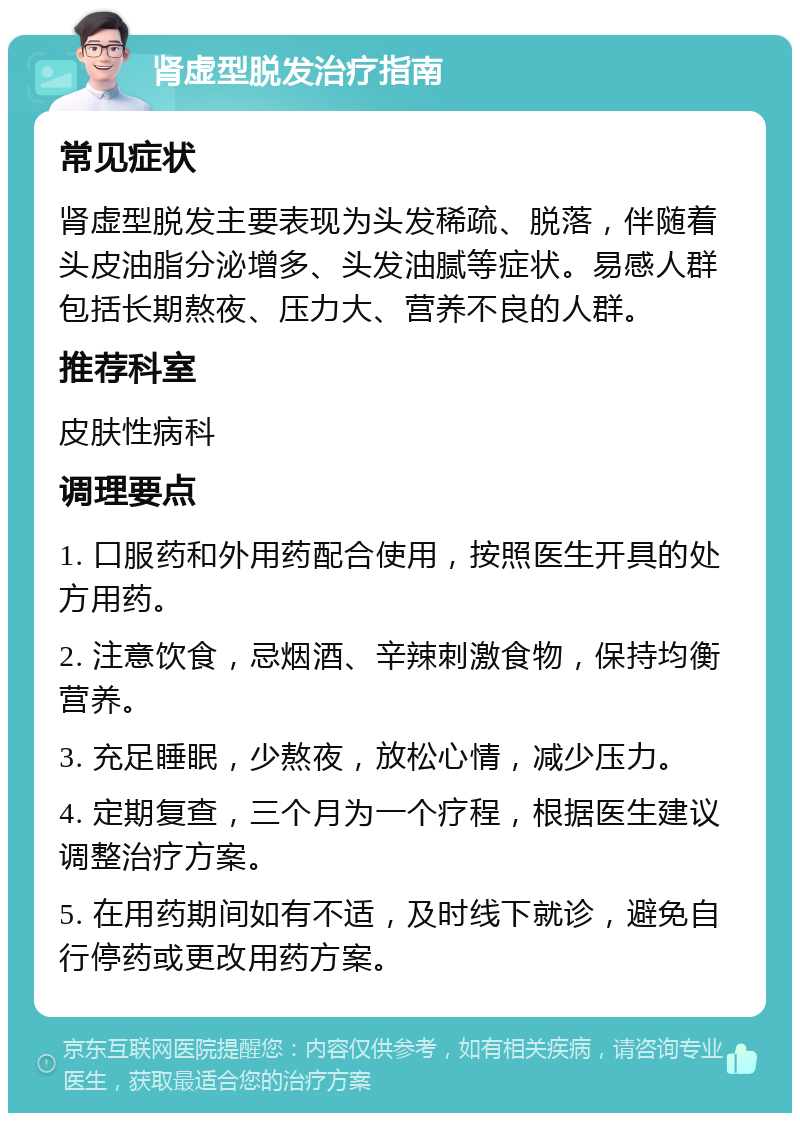 肾虚型脱发治疗指南 常见症状 肾虚型脱发主要表现为头发稀疏、脱落，伴随着头皮油脂分泌增多、头发油腻等症状。易感人群包括长期熬夜、压力大、营养不良的人群。 推荐科室 皮肤性病科 调理要点 1. 口服药和外用药配合使用，按照医生开具的处方用药。 2. 注意饮食，忌烟酒、辛辣刺激食物，保持均衡营养。 3. 充足睡眠，少熬夜，放松心情，减少压力。 4. 定期复查，三个月为一个疗程，根据医生建议调整治疗方案。 5. 在用药期间如有不适，及时线下就诊，避免自行停药或更改用药方案。