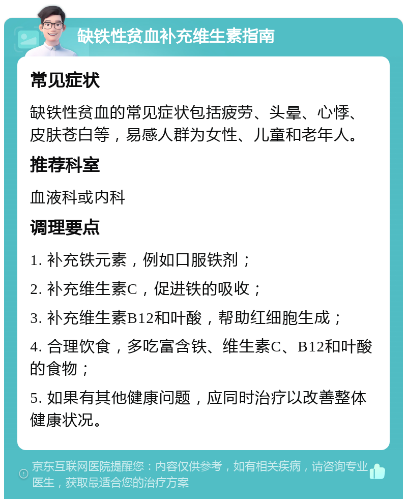 缺铁性贫血补充维生素指南 常见症状 缺铁性贫血的常见症状包括疲劳、头晕、心悸、皮肤苍白等，易感人群为女性、儿童和老年人。 推荐科室 血液科或内科 调理要点 1. 补充铁元素，例如口服铁剂； 2. 补充维生素C，促进铁的吸收； 3. 补充维生素B12和叶酸，帮助红细胞生成； 4. 合理饮食，多吃富含铁、维生素C、B12和叶酸的食物； 5. 如果有其他健康问题，应同时治疗以改善整体健康状况。