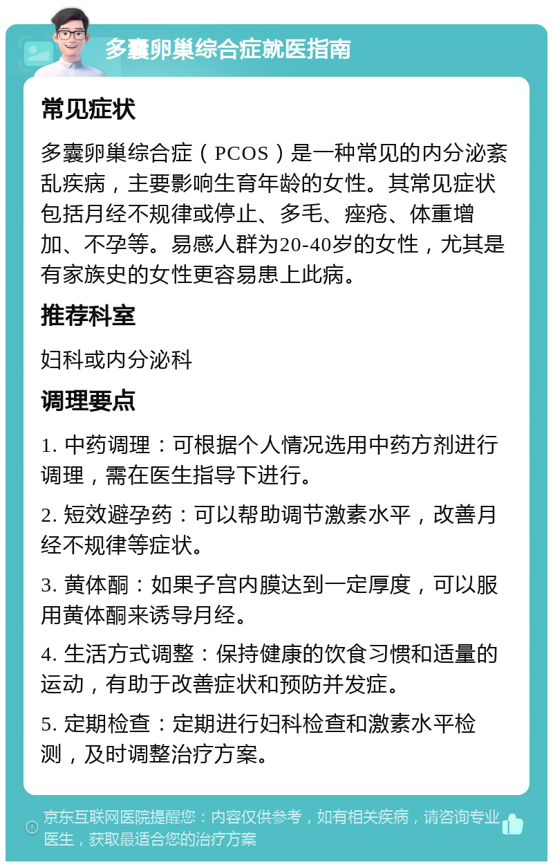 多囊卵巢综合症就医指南 常见症状 多囊卵巢综合症（PCOS）是一种常见的内分泌紊乱疾病，主要影响生育年龄的女性。其常见症状包括月经不规律或停止、多毛、痤疮、体重增加、不孕等。易感人群为20-40岁的女性，尤其是有家族史的女性更容易患上此病。 推荐科室 妇科或内分泌科 调理要点 1. 中药调理：可根据个人情况选用中药方剂进行调理，需在医生指导下进行。 2. 短效避孕药：可以帮助调节激素水平，改善月经不规律等症状。 3. 黄体酮：如果子宫内膜达到一定厚度，可以服用黄体酮来诱导月经。 4. 生活方式调整：保持健康的饮食习惯和适量的运动，有助于改善症状和预防并发症。 5. 定期检查：定期进行妇科检查和激素水平检测，及时调整治疗方案。