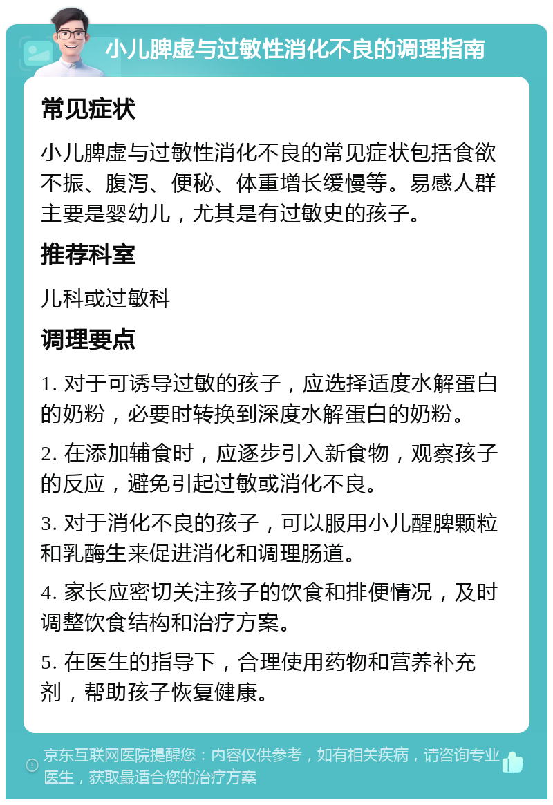 小儿脾虚与过敏性消化不良的调理指南 常见症状 小儿脾虚与过敏性消化不良的常见症状包括食欲不振、腹泻、便秘、体重增长缓慢等。易感人群主要是婴幼儿，尤其是有过敏史的孩子。 推荐科室 儿科或过敏科 调理要点 1. 对于可诱导过敏的孩子，应选择适度水解蛋白的奶粉，必要时转换到深度水解蛋白的奶粉。 2. 在添加辅食时，应逐步引入新食物，观察孩子的反应，避免引起过敏或消化不良。 3. 对于消化不良的孩子，可以服用小儿醒脾颗粒和乳酶生来促进消化和调理肠道。 4. 家长应密切关注孩子的饮食和排便情况，及时调整饮食结构和治疗方案。 5. 在医生的指导下，合理使用药物和营养补充剂，帮助孩子恢复健康。