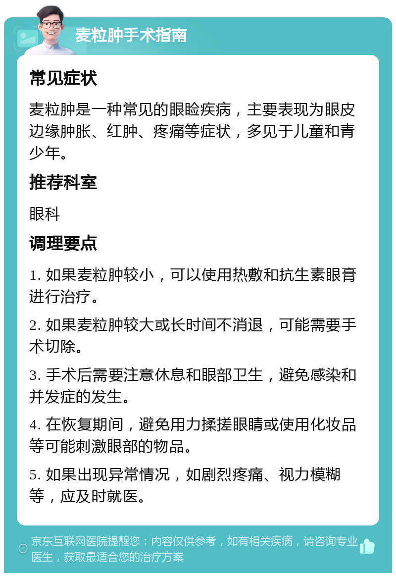 麦粒肿手术指南 常见症状 麦粒肿是一种常见的眼睑疾病，主要表现为眼皮边缘肿胀、红肿、疼痛等症状，多见于儿童和青少年。 推荐科室 眼科 调理要点 1. 如果麦粒肿较小，可以使用热敷和抗生素眼膏进行治疗。 2. 如果麦粒肿较大或长时间不消退，可能需要手术切除。 3. 手术后需要注意休息和眼部卫生，避免感染和并发症的发生。 4. 在恢复期间，避免用力揉搓眼睛或使用化妆品等可能刺激眼部的物品。 5. 如果出现异常情况，如剧烈疼痛、视力模糊等，应及时就医。