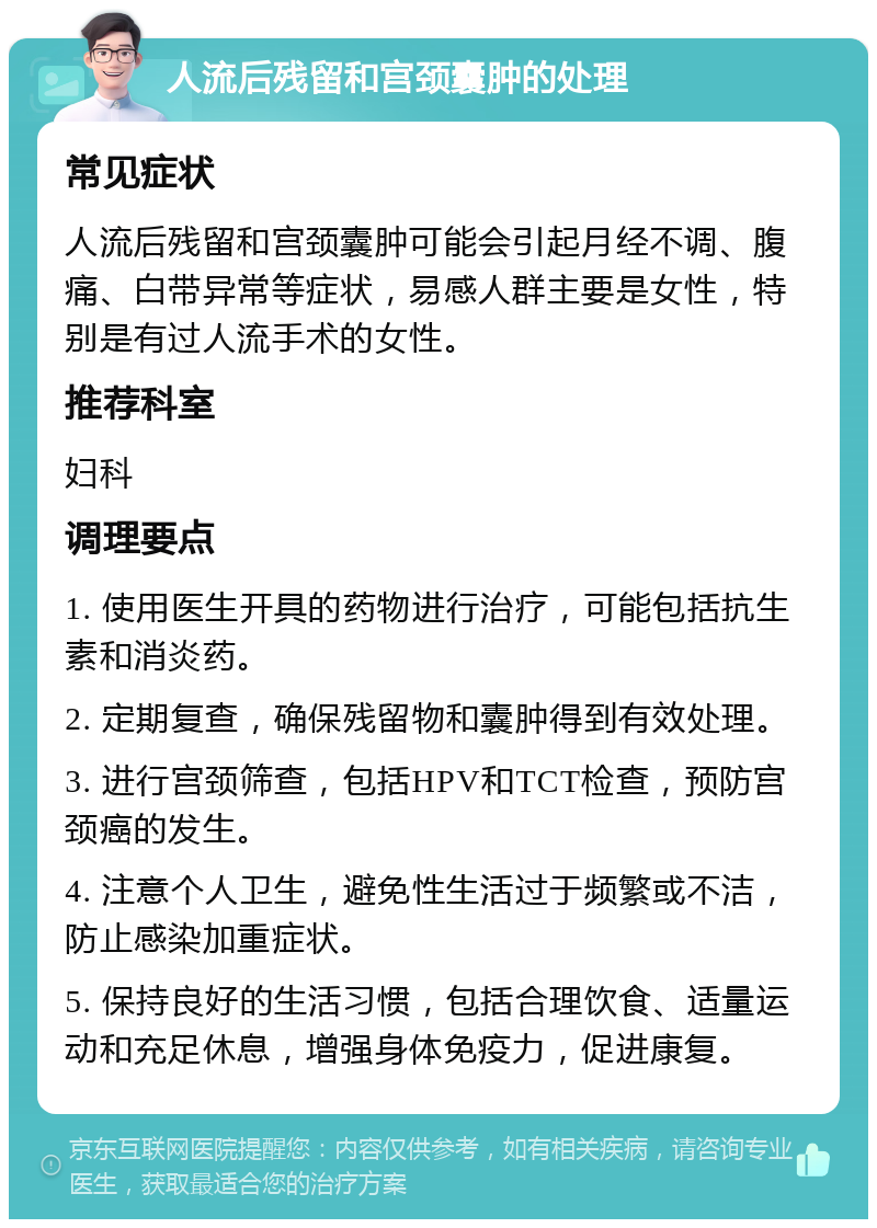 人流后残留和宫颈囊肿的处理 常见症状 人流后残留和宫颈囊肿可能会引起月经不调、腹痛、白带异常等症状，易感人群主要是女性，特别是有过人流手术的女性。 推荐科室 妇科 调理要点 1. 使用医生开具的药物进行治疗，可能包括抗生素和消炎药。 2. 定期复查，确保残留物和囊肿得到有效处理。 3. 进行宫颈筛查，包括HPV和TCT检查，预防宫颈癌的发生。 4. 注意个人卫生，避免性生活过于频繁或不洁，防止感染加重症状。 5. 保持良好的生活习惯，包括合理饮食、适量运动和充足休息，增强身体免疫力，促进康复。