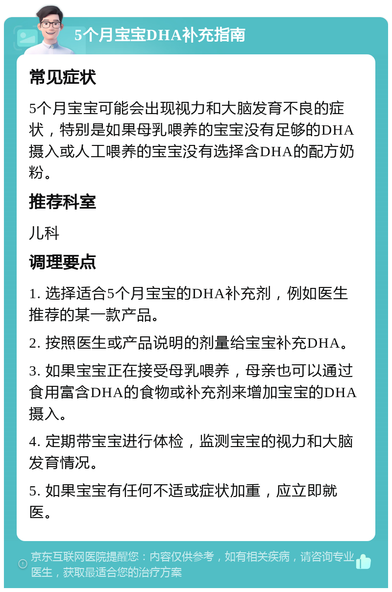 5个月宝宝DHA补充指南 常见症状 5个月宝宝可能会出现视力和大脑发育不良的症状，特别是如果母乳喂养的宝宝没有足够的DHA摄入或人工喂养的宝宝没有选择含DHA的配方奶粉。 推荐科室 儿科 调理要点 1. 选择适合5个月宝宝的DHA补充剂，例如医生推荐的某一款产品。 2. 按照医生或产品说明的剂量给宝宝补充DHA。 3. 如果宝宝正在接受母乳喂养，母亲也可以通过食用富含DHA的食物或补充剂来增加宝宝的DHA摄入。 4. 定期带宝宝进行体检，监测宝宝的视力和大脑发育情况。 5. 如果宝宝有任何不适或症状加重，应立即就医。