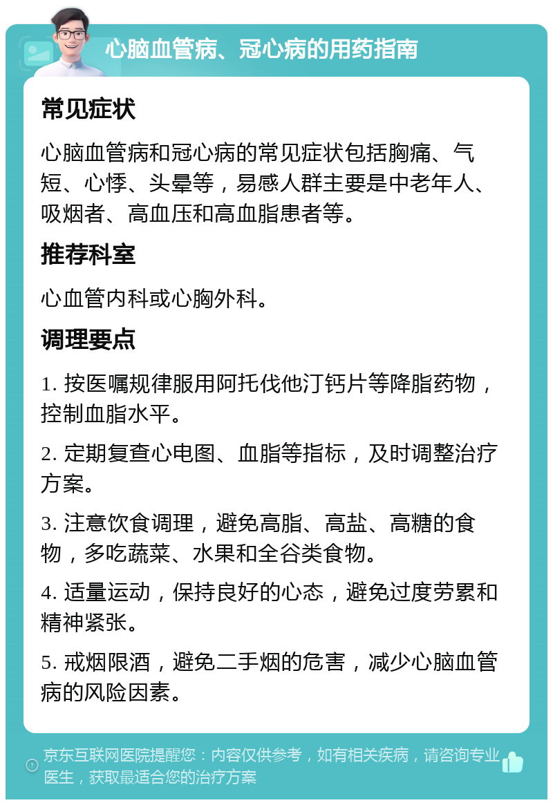 心脑血管病、冠心病的用药指南 常见症状 心脑血管病和冠心病的常见症状包括胸痛、气短、心悸、头晕等，易感人群主要是中老年人、吸烟者、高血压和高血脂患者等。 推荐科室 心血管内科或心胸外科。 调理要点 1. 按医嘱规律服用阿托伐他汀钙片等降脂药物，控制血脂水平。 2. 定期复查心电图、血脂等指标，及时调整治疗方案。 3. 注意饮食调理，避免高脂、高盐、高糖的食物，多吃蔬菜、水果和全谷类食物。 4. 适量运动，保持良好的心态，避免过度劳累和精神紧张。 5. 戒烟限酒，避免二手烟的危害，减少心脑血管病的风险因素。