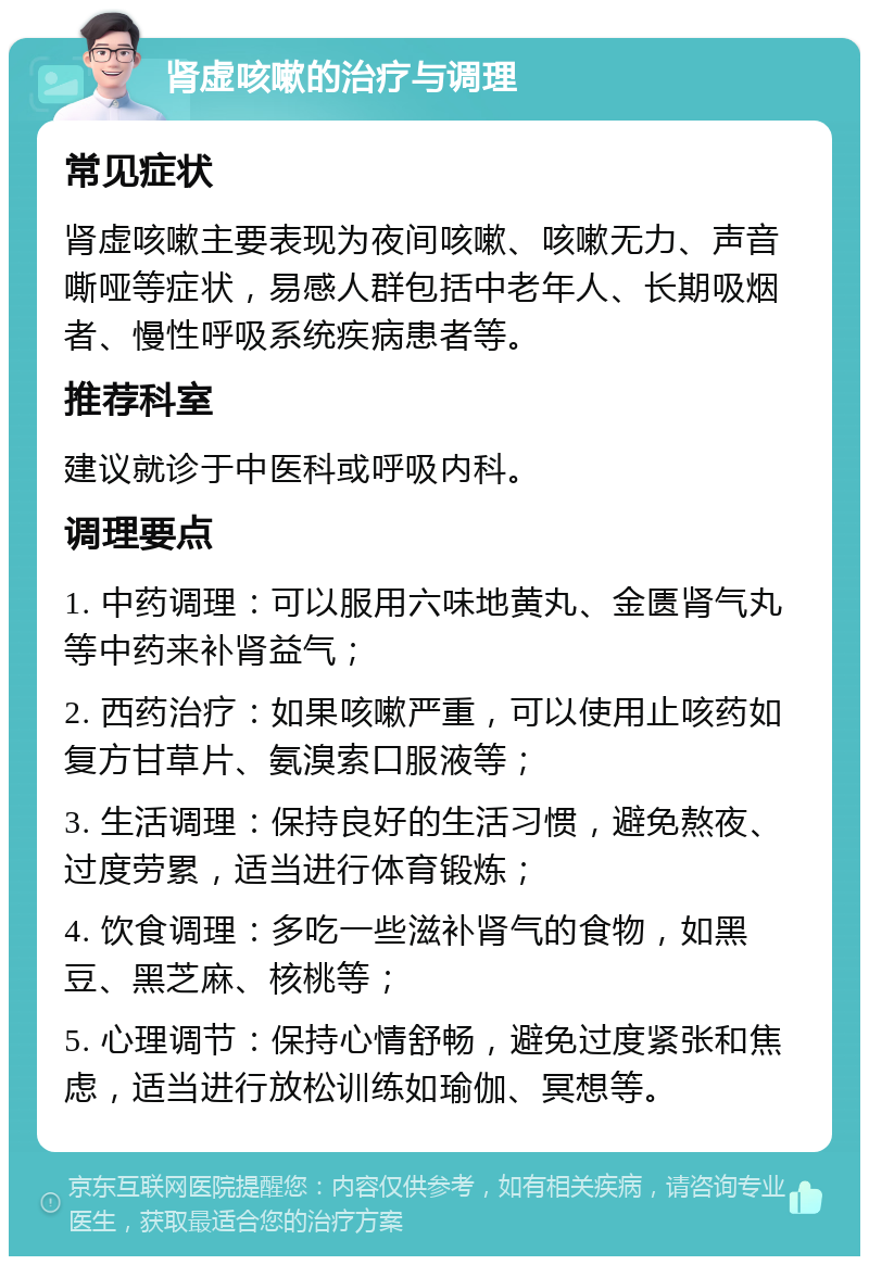 肾虚咳嗽的治疗与调理 常见症状 肾虚咳嗽主要表现为夜间咳嗽、咳嗽无力、声音嘶哑等症状，易感人群包括中老年人、长期吸烟者、慢性呼吸系统疾病患者等。 推荐科室 建议就诊于中医科或呼吸内科。 调理要点 1. 中药调理：可以服用六味地黄丸、金匮肾气丸等中药来补肾益气； 2. 西药治疗：如果咳嗽严重，可以使用止咳药如复方甘草片、氨溴索口服液等； 3. 生活调理：保持良好的生活习惯，避免熬夜、过度劳累，适当进行体育锻炼； 4. 饮食调理：多吃一些滋补肾气的食物，如黑豆、黑芝麻、核桃等； 5. 心理调节：保持心情舒畅，避免过度紧张和焦虑，适当进行放松训练如瑜伽、冥想等。