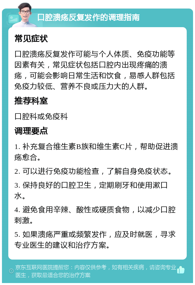 口腔溃疡反复发作的调理指南 常见症状 口腔溃疡反复发作可能与个人体质、免疫功能等因素有关，常见症状包括口腔内出现疼痛的溃疡，可能会影响日常生活和饮食，易感人群包括免疫力较低、营养不良或压力大的人群。 推荐科室 口腔科或免疫科 调理要点 1. 补充复合维生素B族和维生素C片，帮助促进溃疡愈合。 2. 可以进行免疫功能检查，了解自身免疫状态。 3. 保持良好的口腔卫生，定期刷牙和使用漱口水。 4. 避免食用辛辣、酸性或硬质食物，以减少口腔刺激。 5. 如果溃疡严重或频繁发作，应及时就医，寻求专业医生的建议和治疗方案。