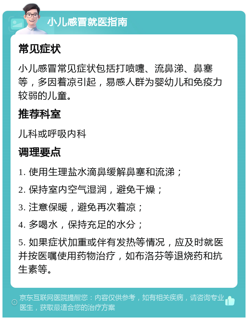 小儿感冒就医指南 常见症状 小儿感冒常见症状包括打喷嚏、流鼻涕、鼻塞等，多因着凉引起，易感人群为婴幼儿和免疫力较弱的儿童。 推荐科室 儿科或呼吸内科 调理要点 1. 使用生理盐水滴鼻缓解鼻塞和流涕； 2. 保持室内空气湿润，避免干燥； 3. 注意保暖，避免再次着凉； 4. 多喝水，保持充足的水分； 5. 如果症状加重或伴有发热等情况，应及时就医并按医嘱使用药物治疗，如布洛芬等退烧药和抗生素等。