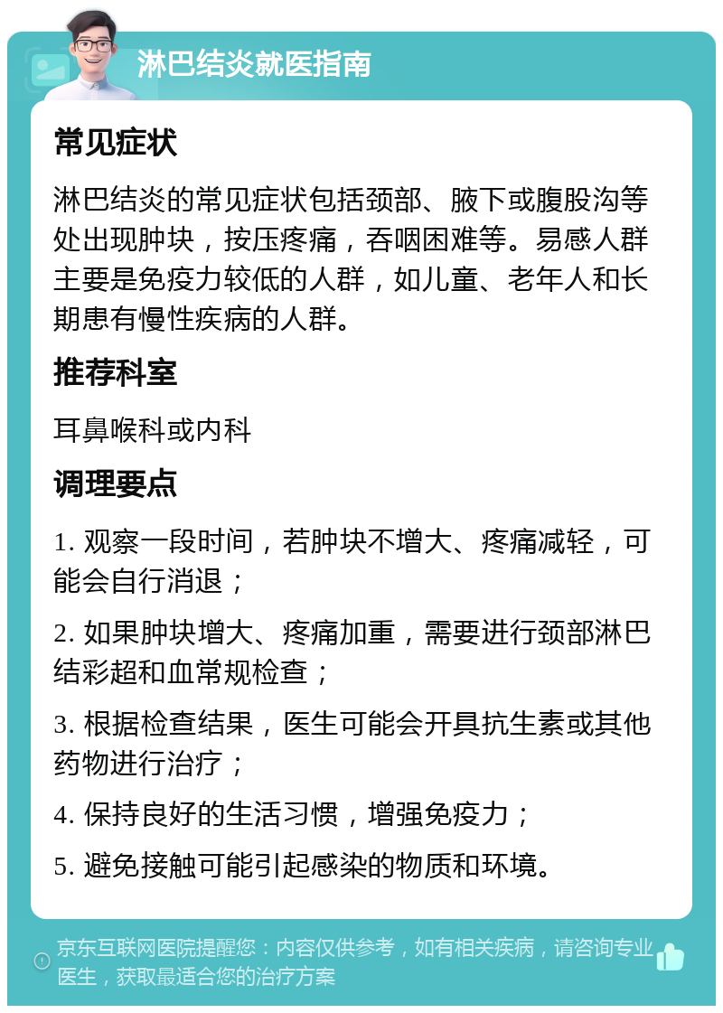 淋巴结炎就医指南 常见症状 淋巴结炎的常见症状包括颈部、腋下或腹股沟等处出现肿块，按压疼痛，吞咽困难等。易感人群主要是免疫力较低的人群，如儿童、老年人和长期患有慢性疾病的人群。 推荐科室 耳鼻喉科或内科 调理要点 1. 观察一段时间，若肿块不增大、疼痛减轻，可能会自行消退； 2. 如果肿块增大、疼痛加重，需要进行颈部淋巴结彩超和血常规检查； 3. 根据检查结果，医生可能会开具抗生素或其他药物进行治疗； 4. 保持良好的生活习惯，增强免疫力； 5. 避免接触可能引起感染的物质和环境。