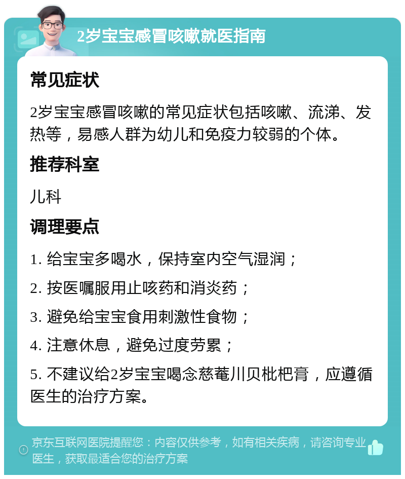 2岁宝宝感冒咳嗽就医指南 常见症状 2岁宝宝感冒咳嗽的常见症状包括咳嗽、流涕、发热等，易感人群为幼儿和免疫力较弱的个体。 推荐科室 儿科 调理要点 1. 给宝宝多喝水，保持室内空气湿润； 2. 按医嘱服用止咳药和消炎药； 3. 避免给宝宝食用刺激性食物； 4. 注意休息，避免过度劳累； 5. 不建议给2岁宝宝喝念慈菴川贝枇杷膏，应遵循医生的治疗方案。