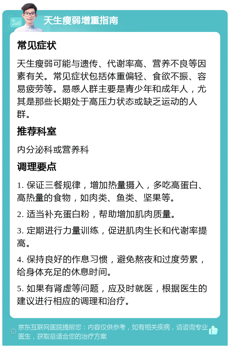 天生瘦弱增重指南 常见症状 天生瘦弱可能与遗传、代谢率高、营养不良等因素有关。常见症状包括体重偏轻、食欲不振、容易疲劳等。易感人群主要是青少年和成年人，尤其是那些长期处于高压力状态或缺乏运动的人群。 推荐科室 内分泌科或营养科 调理要点 1. 保证三餐规律，增加热量摄入，多吃高蛋白、高热量的食物，如肉类、鱼类、坚果等。 2. 适当补充蛋白粉，帮助增加肌肉质量。 3. 定期进行力量训练，促进肌肉生长和代谢率提高。 4. 保持良好的作息习惯，避免熬夜和过度劳累，给身体充足的休息时间。 5. 如果有肾虚等问题，应及时就医，根据医生的建议进行相应的调理和治疗。