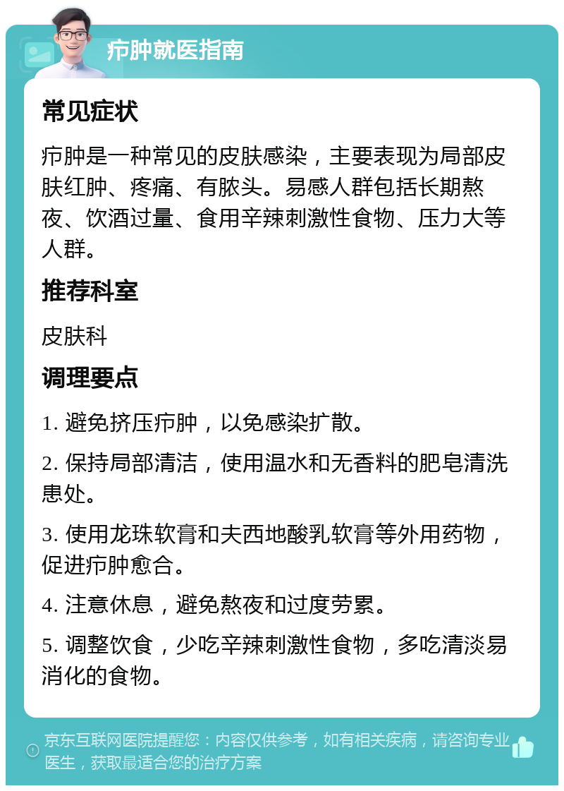 疖肿就医指南 常见症状 疖肿是一种常见的皮肤感染，主要表现为局部皮肤红肿、疼痛、有脓头。易感人群包括长期熬夜、饮酒过量、食用辛辣刺激性食物、压力大等人群。 推荐科室 皮肤科 调理要点 1. 避免挤压疖肿，以免感染扩散。 2. 保持局部清洁，使用温水和无香料的肥皂清洗患处。 3. 使用龙珠软膏和夫西地酸乳软膏等外用药物，促进疖肿愈合。 4. 注意休息，避免熬夜和过度劳累。 5. 调整饮食，少吃辛辣刺激性食物，多吃清淡易消化的食物。