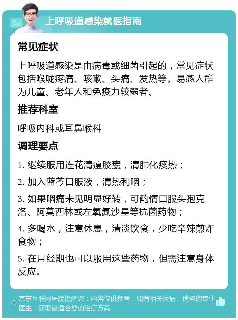 上呼吸道感染就医指南 常见症状 上呼吸道感染是由病毒或细菌引起的，常见症状包括喉咙疼痛、咳嗽、头痛、发热等。易感人群为儿童、老年人和免疫力较弱者。 推荐科室 呼吸内科或耳鼻喉科 调理要点 1. 继续服用连花清瘟胶囊，清肺化痰热； 2. 加入蓝芩口服液，清热利咽； 3. 如果咽痛未见明显好转，可酌情口服头孢克洛、阿莫西林或左氧氟沙星等抗菌药物； 4. 多喝水，注意休息，清淡饮食，少吃辛辣煎炸食物； 5. 在月经期也可以服用这些药物，但需注意身体反应。