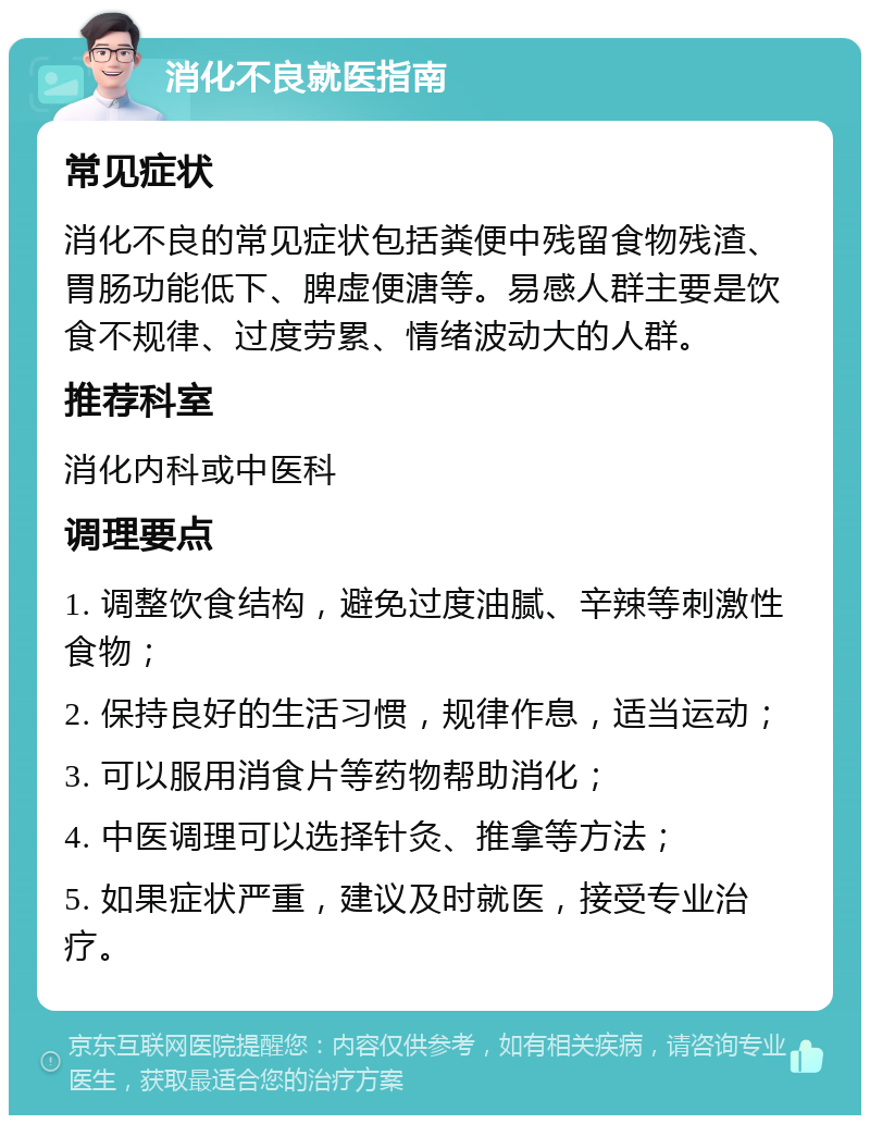 消化不良就医指南 常见症状 消化不良的常见症状包括粪便中残留食物残渣、胃肠功能低下、脾虚便溏等。易感人群主要是饮食不规律、过度劳累、情绪波动大的人群。 推荐科室 消化内科或中医科 调理要点 1. 调整饮食结构，避免过度油腻、辛辣等刺激性食物； 2. 保持良好的生活习惯，规律作息，适当运动； 3. 可以服用消食片等药物帮助消化； 4. 中医调理可以选择针灸、推拿等方法； 5. 如果症状严重，建议及时就医，接受专业治疗。