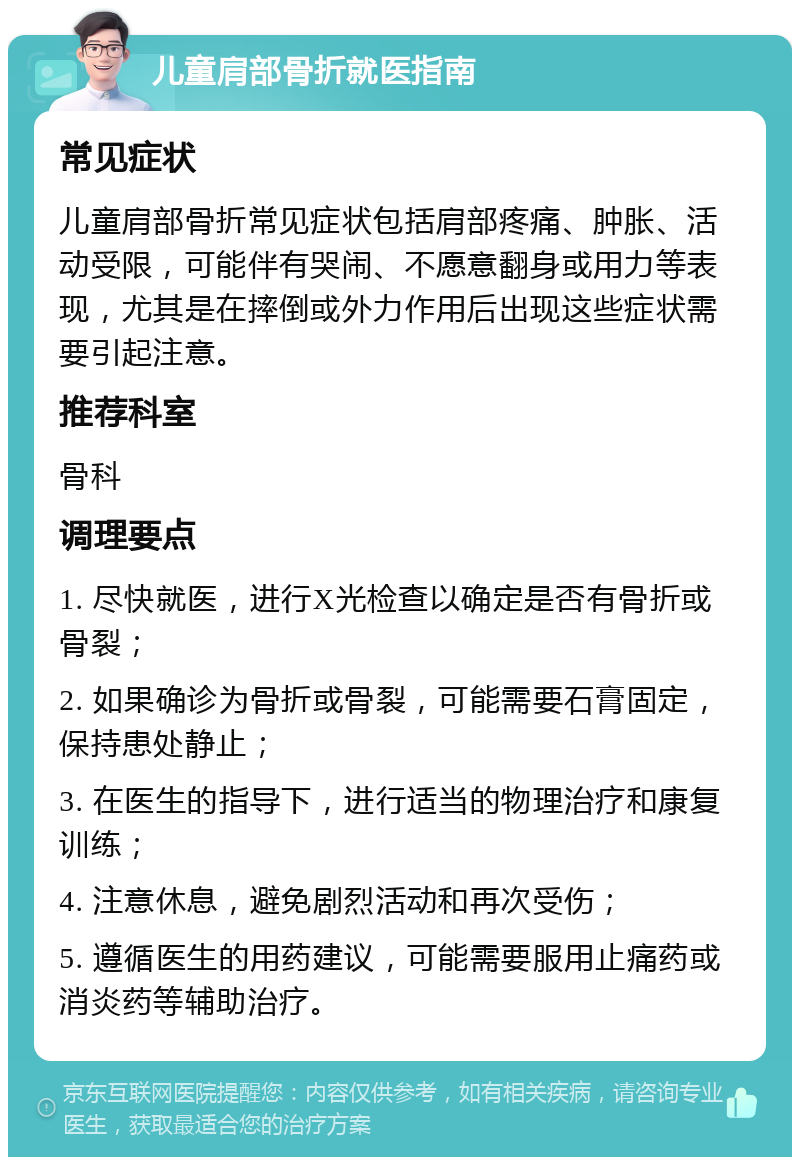 儿童肩部骨折就医指南 常见症状 儿童肩部骨折常见症状包括肩部疼痛、肿胀、活动受限，可能伴有哭闹、不愿意翻身或用力等表现，尤其是在摔倒或外力作用后出现这些症状需要引起注意。 推荐科室 骨科 调理要点 1. 尽快就医，进行X光检查以确定是否有骨折或骨裂； 2. 如果确诊为骨折或骨裂，可能需要石膏固定，保持患处静止； 3. 在医生的指导下，进行适当的物理治疗和康复训练； 4. 注意休息，避免剧烈活动和再次受伤； 5. 遵循医生的用药建议，可能需要服用止痛药或消炎药等辅助治疗。