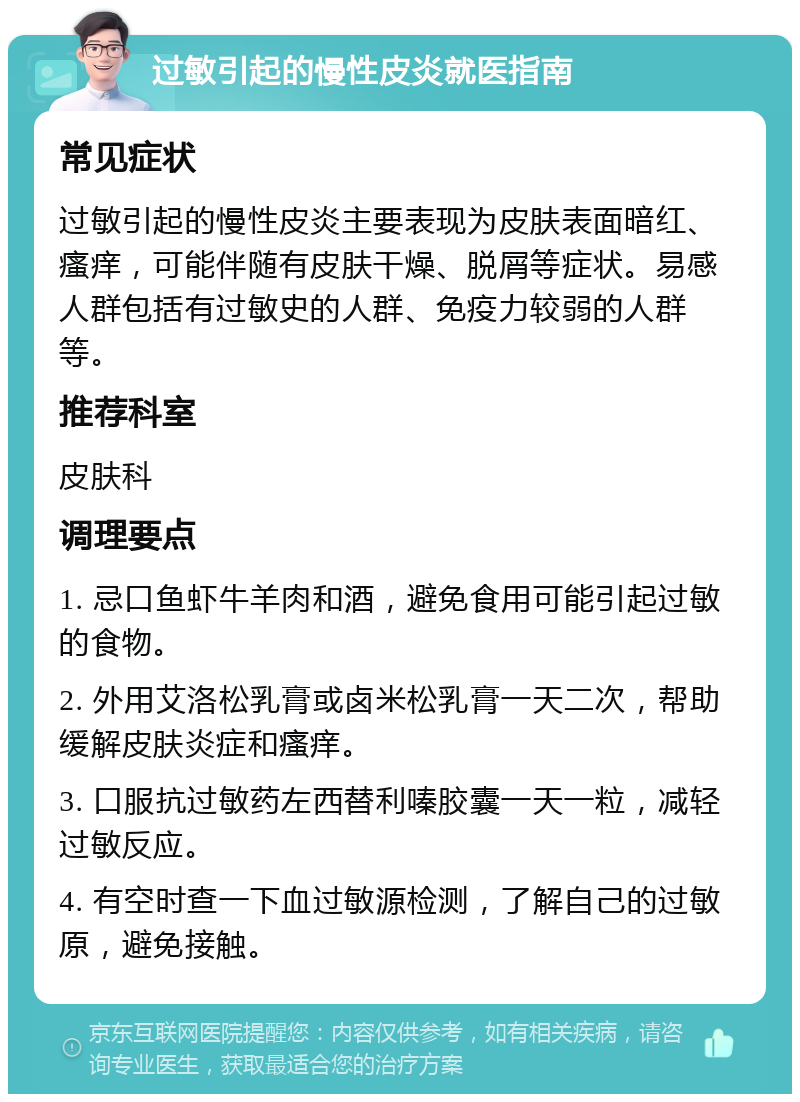 过敏引起的慢性皮炎就医指南 常见症状 过敏引起的慢性皮炎主要表现为皮肤表面暗红、瘙痒，可能伴随有皮肤干燥、脱屑等症状。易感人群包括有过敏史的人群、免疫力较弱的人群等。 推荐科室 皮肤科 调理要点 1. 忌口鱼虾牛羊肉和酒，避免食用可能引起过敏的食物。 2. 外用艾洛松乳膏或卤米松乳膏一天二次，帮助缓解皮肤炎症和瘙痒。 3. 口服抗过敏药左西替利嗪胶囊一天一粒，减轻过敏反应。 4. 有空时查一下血过敏源检测，了解自己的过敏原，避免接触。