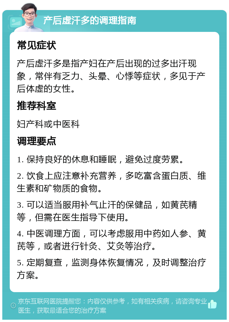 产后虚汗多的调理指南 常见症状 产后虚汗多是指产妇在产后出现的过多出汗现象，常伴有乏力、头晕、心悸等症状，多见于产后体虚的女性。 推荐科室 妇产科或中医科 调理要点 1. 保持良好的休息和睡眠，避免过度劳累。 2. 饮食上应注意补充营养，多吃富含蛋白质、维生素和矿物质的食物。 3. 可以适当服用补气止汗的保健品，如黄芪精等，但需在医生指导下使用。 4. 中医调理方面，可以考虑服用中药如人参、黄芪等，或者进行针灸、艾灸等治疗。 5. 定期复查，监测身体恢复情况，及时调整治疗方案。