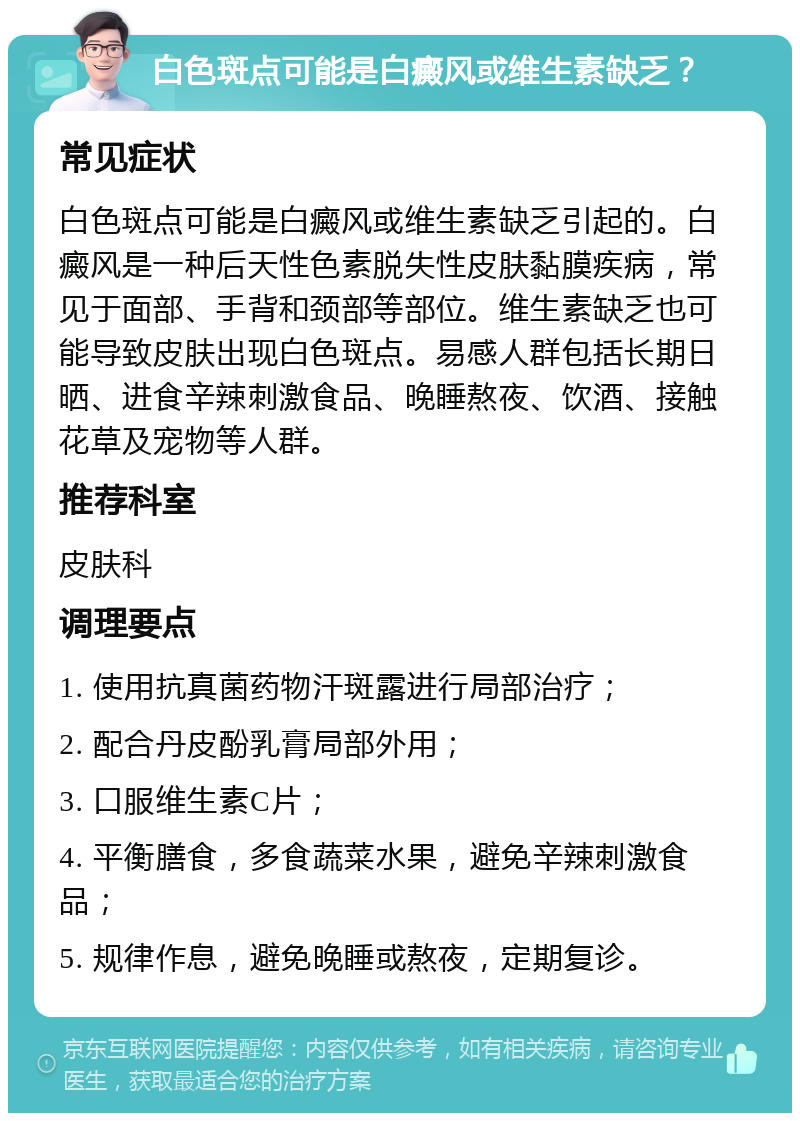 白色斑点可能是白癜风或维生素缺乏？ 常见症状 白色斑点可能是白癜风或维生素缺乏引起的。白癜风是一种后天性色素脱失性皮肤黏膜疾病，常见于面部、手背和颈部等部位。维生素缺乏也可能导致皮肤出现白色斑点。易感人群包括长期日晒、进食辛辣刺激食品、晚睡熬夜、饮酒、接触花草及宠物等人群。 推荐科室 皮肤科 调理要点 1. 使用抗真菌药物汗斑露进行局部治疗； 2. 配合丹皮酚乳膏局部外用； 3. 口服维生素C片； 4. 平衡膳食，多食蔬菜水果，避免辛辣刺激食品； 5. 规律作息，避免晚睡或熬夜，定期复诊。