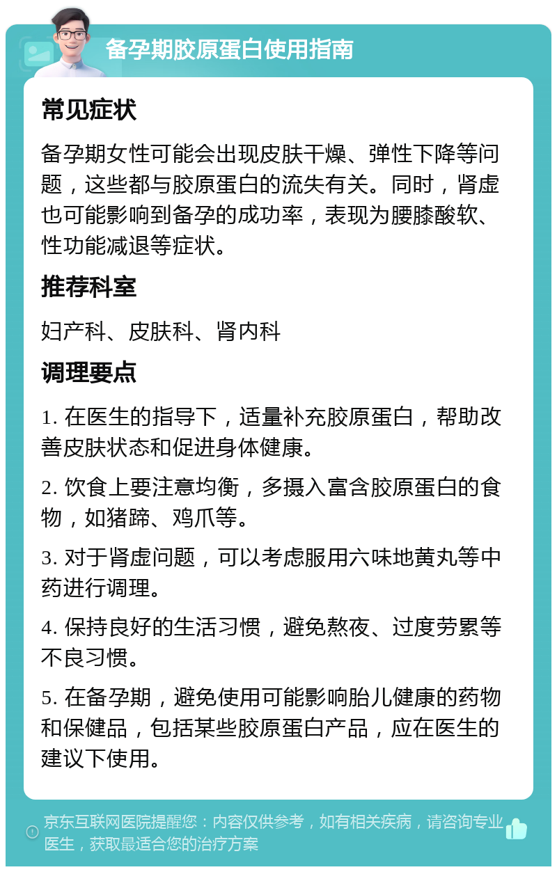 备孕期胶原蛋白使用指南 常见症状 备孕期女性可能会出现皮肤干燥、弹性下降等问题，这些都与胶原蛋白的流失有关。同时，肾虚也可能影响到备孕的成功率，表现为腰膝酸软、性功能减退等症状。 推荐科室 妇产科、皮肤科、肾内科 调理要点 1. 在医生的指导下，适量补充胶原蛋白，帮助改善皮肤状态和促进身体健康。 2. 饮食上要注意均衡，多摄入富含胶原蛋白的食物，如猪蹄、鸡爪等。 3. 对于肾虚问题，可以考虑服用六味地黄丸等中药进行调理。 4. 保持良好的生活习惯，避免熬夜、过度劳累等不良习惯。 5. 在备孕期，避免使用可能影响胎儿健康的药物和保健品，包括某些胶原蛋白产品，应在医生的建议下使用。