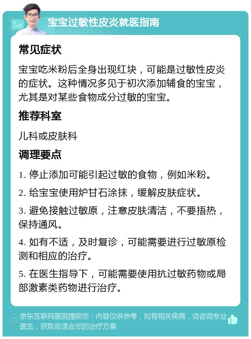 宝宝过敏性皮炎就医指南 常见症状 宝宝吃米粉后全身出现红块，可能是过敏性皮炎的症状。这种情况多见于初次添加辅食的宝宝，尤其是对某些食物成分过敏的宝宝。 推荐科室 儿科或皮肤科 调理要点 1. 停止添加可能引起过敏的食物，例如米粉。 2. 给宝宝使用炉甘石涂抹，缓解皮肤症状。 3. 避免接触过敏原，注意皮肤清洁，不要捂热，保持通风。 4. 如有不适，及时复诊，可能需要进行过敏原检测和相应的治疗。 5. 在医生指导下，可能需要使用抗过敏药物或局部激素类药物进行治疗。