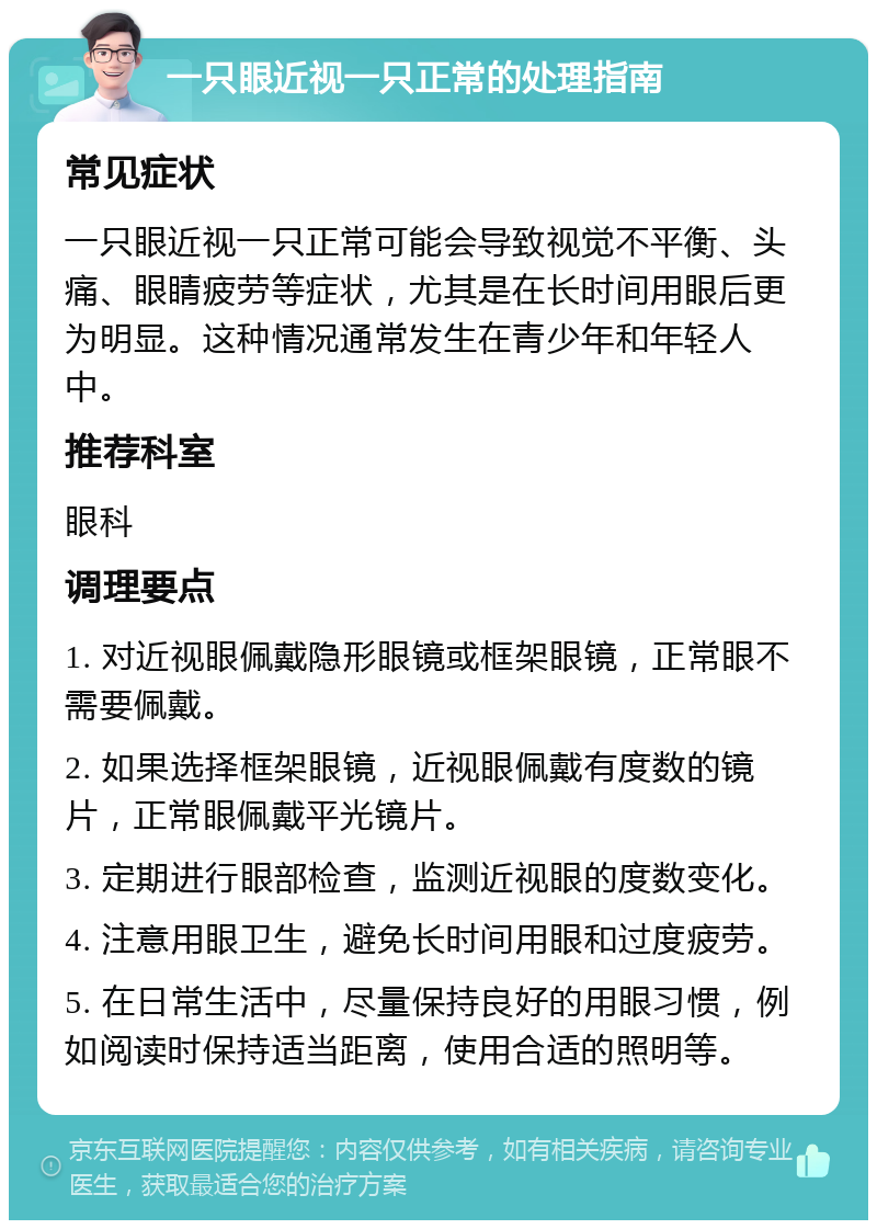 一只眼近视一只正常的处理指南 常见症状 一只眼近视一只正常可能会导致视觉不平衡、头痛、眼睛疲劳等症状，尤其是在长时间用眼后更为明显。这种情况通常发生在青少年和年轻人中。 推荐科室 眼科 调理要点 1. 对近视眼佩戴隐形眼镜或框架眼镜，正常眼不需要佩戴。 2. 如果选择框架眼镜，近视眼佩戴有度数的镜片，正常眼佩戴平光镜片。 3. 定期进行眼部检查，监测近视眼的度数变化。 4. 注意用眼卫生，避免长时间用眼和过度疲劳。 5. 在日常生活中，尽量保持良好的用眼习惯，例如阅读时保持适当距离，使用合适的照明等。