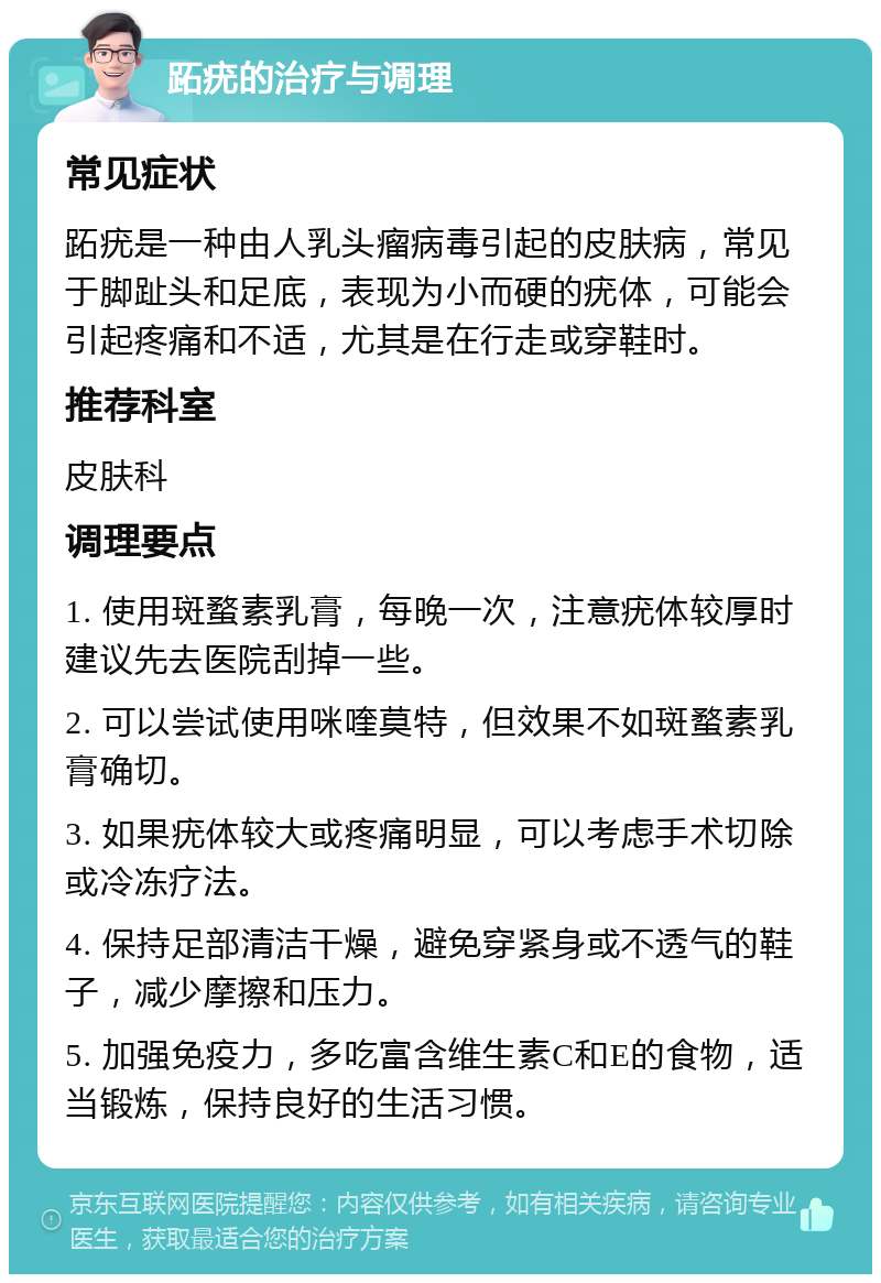 跖疣的治疗与调理 常见症状 跖疣是一种由人乳头瘤病毒引起的皮肤病，常见于脚趾头和足底，表现为小而硬的疣体，可能会引起疼痛和不适，尤其是在行走或穿鞋时。 推荐科室 皮肤科 调理要点 1. 使用斑蝥素乳膏，每晚一次，注意疣体较厚时建议先去医院刮掉一些。 2. 可以尝试使用咪喹莫特，但效果不如斑蝥素乳膏确切。 3. 如果疣体较大或疼痛明显，可以考虑手术切除或冷冻疗法。 4. 保持足部清洁干燥，避免穿紧身或不透气的鞋子，减少摩擦和压力。 5. 加强免疫力，多吃富含维生素C和E的食物，适当锻炼，保持良好的生活习惯。