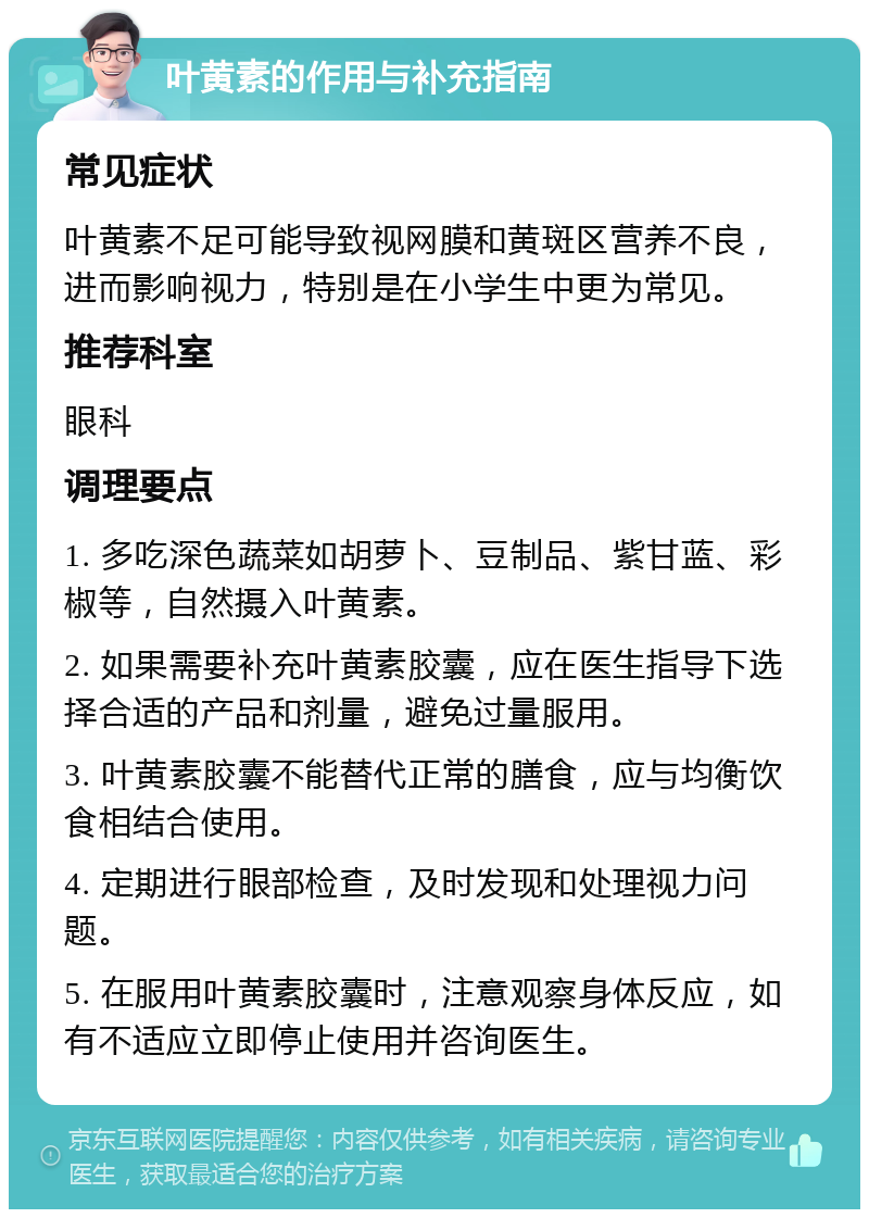 叶黄素的作用与补充指南 常见症状 叶黄素不足可能导致视网膜和黄斑区营养不良，进而影响视力，特别是在小学生中更为常见。 推荐科室 眼科 调理要点 1. 多吃深色蔬菜如胡萝卜、豆制品、紫甘蓝、彩椒等，自然摄入叶黄素。 2. 如果需要补充叶黄素胶囊，应在医生指导下选择合适的产品和剂量，避免过量服用。 3. 叶黄素胶囊不能替代正常的膳食，应与均衡饮食相结合使用。 4. 定期进行眼部检查，及时发现和处理视力问题。 5. 在服用叶黄素胶囊时，注意观察身体反应，如有不适应立即停止使用并咨询医生。