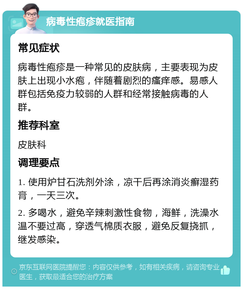 病毒性疱疹就医指南 常见症状 病毒性疱疹是一种常见的皮肤病，主要表现为皮肤上出现小水疱，伴随着剧烈的瘙痒感。易感人群包括免疫力较弱的人群和经常接触病毒的人群。 推荐科室 皮肤科 调理要点 1. 使用炉甘石洗剂外涂，凉干后再涂消炎癣湿药膏，一天三次。 2. 多喝水，避免辛辣刺激性食物，海鲜，洗澡水温不要过高，穿透气棉质衣服，避免反复挠抓，继发感染。