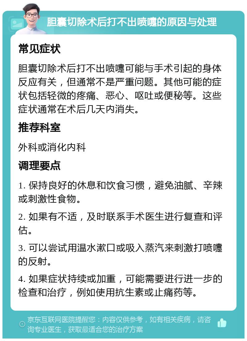 胆囊切除术后打不出喷嚏的原因与处理 常见症状 胆囊切除术后打不出喷嚏可能与手术引起的身体反应有关，但通常不是严重问题。其他可能的症状包括轻微的疼痛、恶心、呕吐或便秘等。这些症状通常在术后几天内消失。 推荐科室 外科或消化内科 调理要点 1. 保持良好的休息和饮食习惯，避免油腻、辛辣或刺激性食物。 2. 如果有不适，及时联系手术医生进行复查和评估。 3. 可以尝试用温水漱口或吸入蒸汽来刺激打喷嚏的反射。 4. 如果症状持续或加重，可能需要进行进一步的检查和治疗，例如使用抗生素或止痛药等。