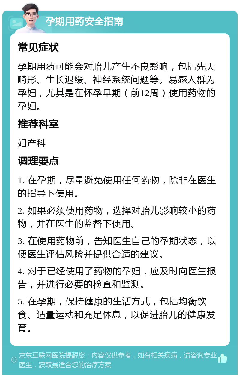 孕期用药安全指南 常见症状 孕期用药可能会对胎儿产生不良影响，包括先天畸形、生长迟缓、神经系统问题等。易感人群为孕妇，尤其是在怀孕早期（前12周）使用药物的孕妇。 推荐科室 妇产科 调理要点 1. 在孕期，尽量避免使用任何药物，除非在医生的指导下使用。 2. 如果必须使用药物，选择对胎儿影响较小的药物，并在医生的监督下使用。 3. 在使用药物前，告知医生自己的孕期状态，以便医生评估风险并提供合适的建议。 4. 对于已经使用了药物的孕妇，应及时向医生报告，并进行必要的检查和监测。 5. 在孕期，保持健康的生活方式，包括均衡饮食、适量运动和充足休息，以促进胎儿的健康发育。