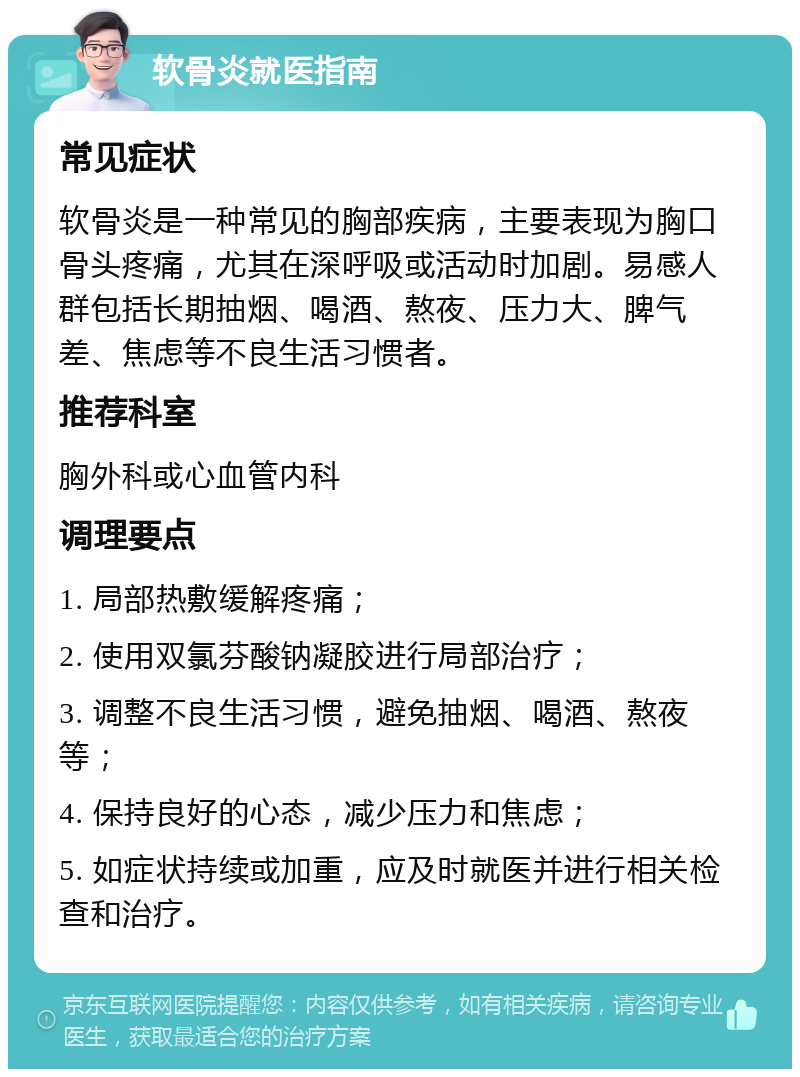 软骨炎就医指南 常见症状 软骨炎是一种常见的胸部疾病，主要表现为胸口骨头疼痛，尤其在深呼吸或活动时加剧。易感人群包括长期抽烟、喝酒、熬夜、压力大、脾气差、焦虑等不良生活习惯者。 推荐科室 胸外科或心血管内科 调理要点 1. 局部热敷缓解疼痛； 2. 使用双氯芬酸钠凝胶进行局部治疗； 3. 调整不良生活习惯，避免抽烟、喝酒、熬夜等； 4. 保持良好的心态，减少压力和焦虑； 5. 如症状持续或加重，应及时就医并进行相关检查和治疗。