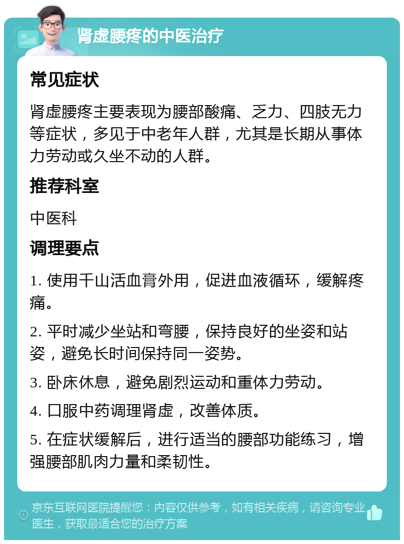 肾虚腰疼的中医治疗 常见症状 肾虚腰疼主要表现为腰部酸痛、乏力、四肢无力等症状，多见于中老年人群，尤其是长期从事体力劳动或久坐不动的人群。 推荐科室 中医科 调理要点 1. 使用千山活血膏外用，促进血液循环，缓解疼痛。 2. 平时减少坐站和弯腰，保持良好的坐姿和站姿，避免长时间保持同一姿势。 3. 卧床休息，避免剧烈运动和重体力劳动。 4. 口服中药调理肾虚，改善体质。 5. 在症状缓解后，进行适当的腰部功能练习，增强腰部肌肉力量和柔韧性。