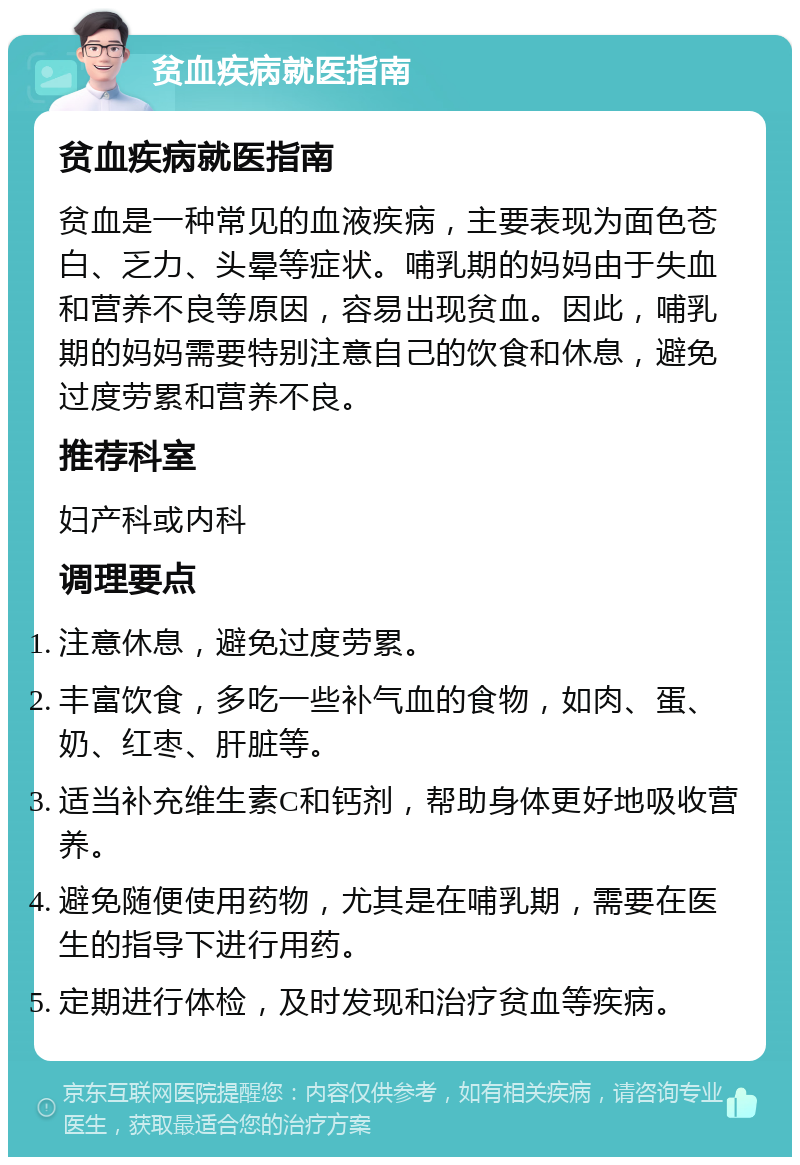 贫血疾病就医指南 贫血疾病就医指南 贫血是一种常见的血液疾病，主要表现为面色苍白、乏力、头晕等症状。哺乳期的妈妈由于失血和营养不良等原因，容易出现贫血。因此，哺乳期的妈妈需要特别注意自己的饮食和休息，避免过度劳累和营养不良。 推荐科室 妇产科或内科 调理要点 注意休息，避免过度劳累。 丰富饮食，多吃一些补气血的食物，如肉、蛋、奶、红枣、肝脏等。 适当补充维生素C和钙剂，帮助身体更好地吸收营养。 避免随便使用药物，尤其是在哺乳期，需要在医生的指导下进行用药。 定期进行体检，及时发现和治疗贫血等疾病。