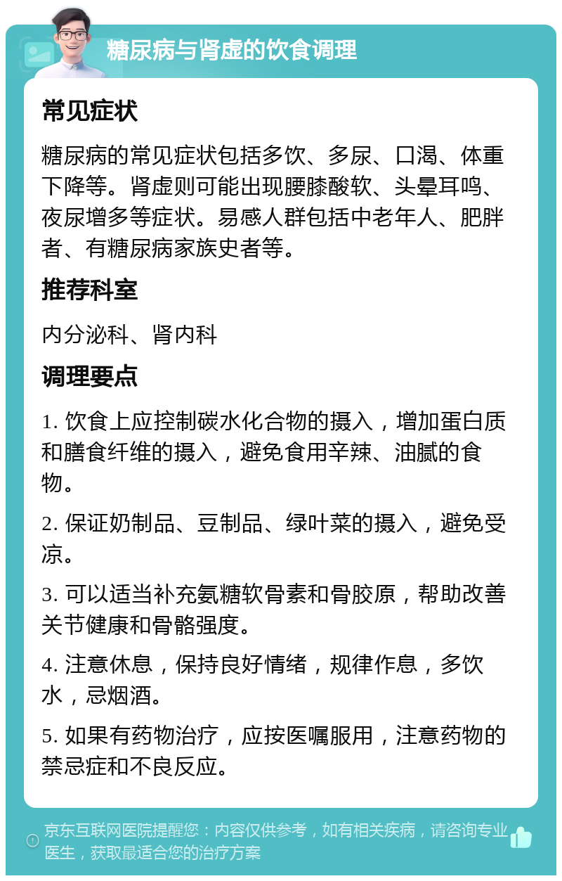 糖尿病与肾虚的饮食调理 常见症状 糖尿病的常见症状包括多饮、多尿、口渴、体重下降等。肾虚则可能出现腰膝酸软、头晕耳鸣、夜尿增多等症状。易感人群包括中老年人、肥胖者、有糖尿病家族史者等。 推荐科室 内分泌科、肾内科 调理要点 1. 饮食上应控制碳水化合物的摄入，增加蛋白质和膳食纤维的摄入，避免食用辛辣、油腻的食物。 2. 保证奶制品、豆制品、绿叶菜的摄入，避免受凉。 3. 可以适当补充氨糖软骨素和骨胶原，帮助改善关节健康和骨骼强度。 4. 注意休息，保持良好情绪，规律作息，多饮水，忌烟酒。 5. 如果有药物治疗，应按医嘱服用，注意药物的禁忌症和不良反应。