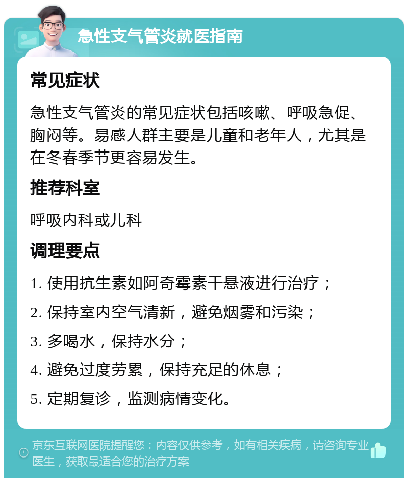 急性支气管炎就医指南 常见症状 急性支气管炎的常见症状包括咳嗽、呼吸急促、胸闷等。易感人群主要是儿童和老年人，尤其是在冬春季节更容易发生。 推荐科室 呼吸内科或儿科 调理要点 1. 使用抗生素如阿奇霉素干悬液进行治疗； 2. 保持室内空气清新，避免烟雾和污染； 3. 多喝水，保持水分； 4. 避免过度劳累，保持充足的休息； 5. 定期复诊，监测病情变化。