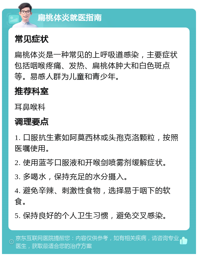 扁桃体炎就医指南 常见症状 扁桃体炎是一种常见的上呼吸道感染，主要症状包括咽喉疼痛、发热、扁桃体肿大和白色斑点等。易感人群为儿童和青少年。 推荐科室 耳鼻喉科 调理要点 1. 口服抗生素如阿莫西林或头孢克洛颗粒，按照医嘱使用。 2. 使用蓝芩口服液和开喉剑喷雾剂缓解症状。 3. 多喝水，保持充足的水分摄入。 4. 避免辛辣、刺激性食物，选择易于咽下的软食。 5. 保持良好的个人卫生习惯，避免交叉感染。