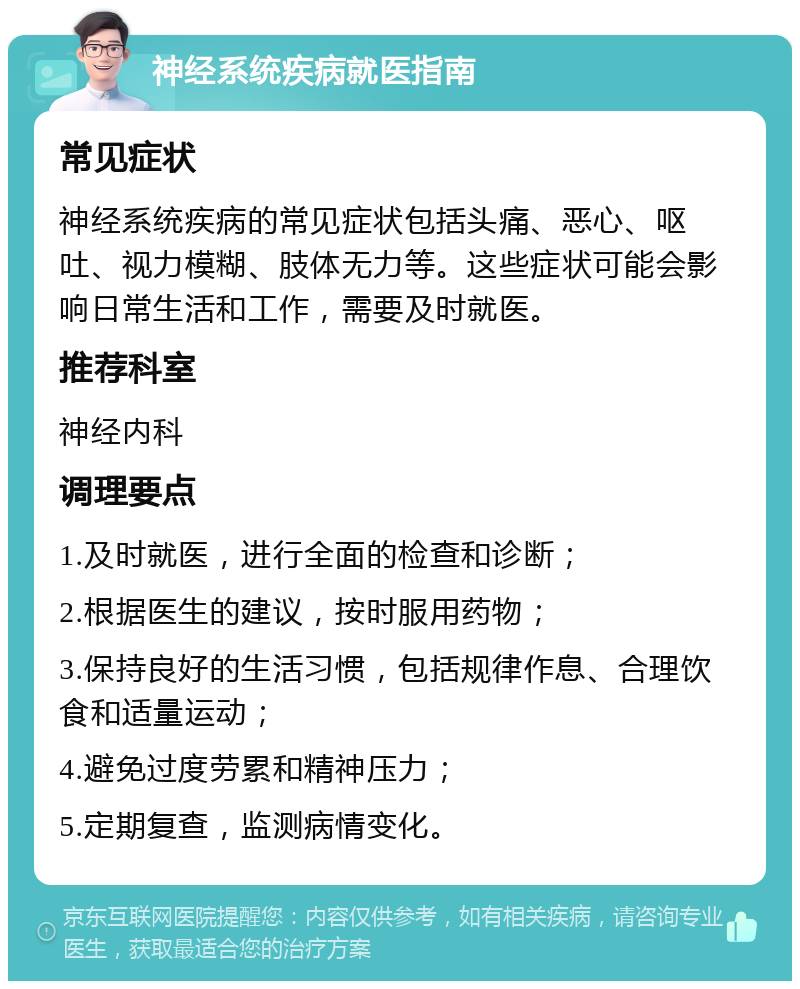 神经系统疾病就医指南 常见症状 神经系统疾病的常见症状包括头痛、恶心、呕吐、视力模糊、肢体无力等。这些症状可能会影响日常生活和工作，需要及时就医。 推荐科室 神经内科 调理要点 1.及时就医，进行全面的检查和诊断； 2.根据医生的建议，按时服用药物； 3.保持良好的生活习惯，包括规律作息、合理饮食和适量运动； 4.避免过度劳累和精神压力； 5.定期复查，监测病情变化。