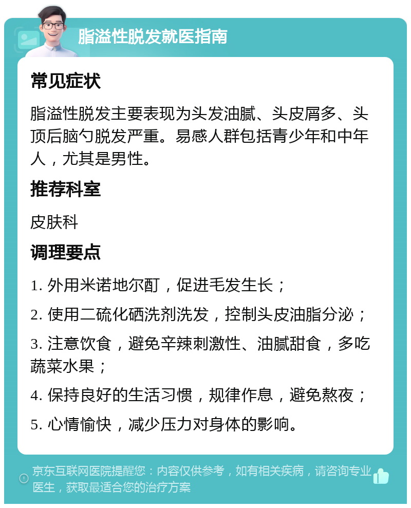 脂溢性脱发就医指南 常见症状 脂溢性脱发主要表现为头发油腻、头皮屑多、头顶后脑勺脱发严重。易感人群包括青少年和中年人，尤其是男性。 推荐科室 皮肤科 调理要点 1. 外用米诺地尔酊，促进毛发生长； 2. 使用二硫化硒洗剂洗发，控制头皮油脂分泌； 3. 注意饮食，避免辛辣刺激性、油腻甜食，多吃蔬菜水果； 4. 保持良好的生活习惯，规律作息，避免熬夜； 5. 心情愉快，减少压力对身体的影响。