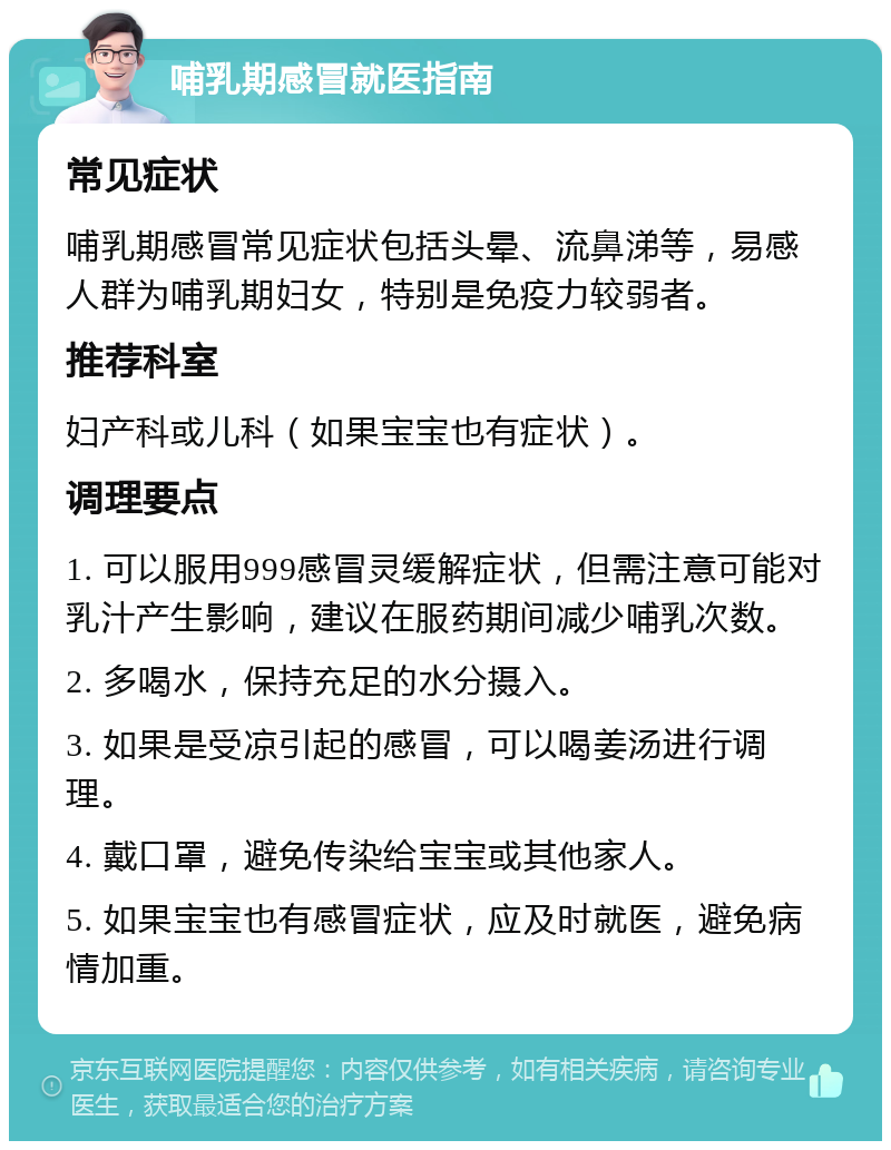 哺乳期感冒就医指南 常见症状 哺乳期感冒常见症状包括头晕、流鼻涕等，易感人群为哺乳期妇女，特别是免疫力较弱者。 推荐科室 妇产科或儿科（如果宝宝也有症状）。 调理要点 1. 可以服用999感冒灵缓解症状，但需注意可能对乳汁产生影响，建议在服药期间减少哺乳次数。 2. 多喝水，保持充足的水分摄入。 3. 如果是受凉引起的感冒，可以喝姜汤进行调理。 4. 戴口罩，避免传染给宝宝或其他家人。 5. 如果宝宝也有感冒症状，应及时就医，避免病情加重。