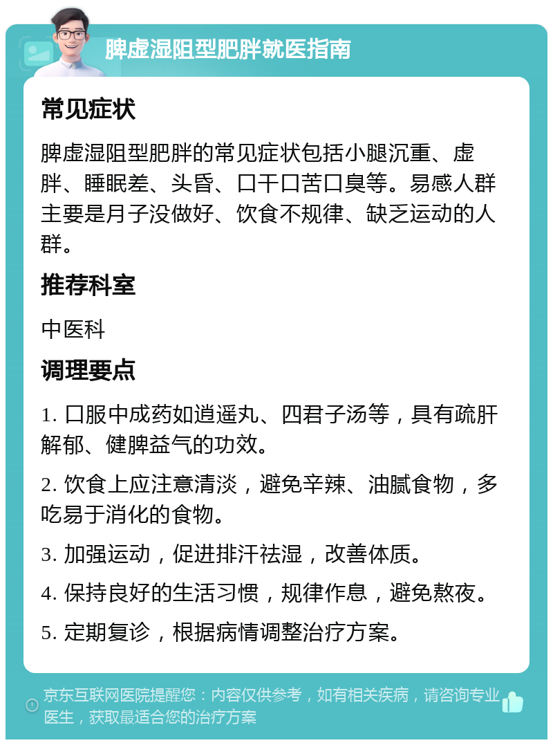 脾虚湿阻型肥胖就医指南 常见症状 脾虚湿阻型肥胖的常见症状包括小腿沉重、虚胖、睡眠差、头昏、口干口苦口臭等。易感人群主要是月子没做好、饮食不规律、缺乏运动的人群。 推荐科室 中医科 调理要点 1. 口服中成药如逍遥丸、四君子汤等，具有疏肝解郁、健脾益气的功效。 2. 饮食上应注意清淡，避免辛辣、油腻食物，多吃易于消化的食物。 3. 加强运动，促进排汗祛湿，改善体质。 4. 保持良好的生活习惯，规律作息，避免熬夜。 5. 定期复诊，根据病情调整治疗方案。