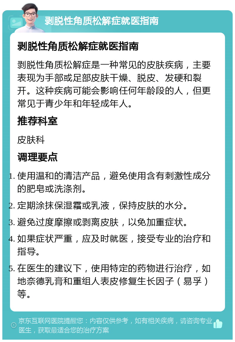 剥脱性角质松解症就医指南 剥脱性角质松解症就医指南 剥脱性角质松解症是一种常见的皮肤疾病，主要表现为手部或足部皮肤干燥、脱皮、发硬和裂开。这种疾病可能会影响任何年龄段的人，但更常见于青少年和年轻成年人。 推荐科室 皮肤科 调理要点 使用温和的清洁产品，避免使用含有刺激性成分的肥皂或洗涤剂。 定期涂抹保湿霜或乳液，保持皮肤的水分。 避免过度摩擦或剥离皮肤，以免加重症状。 如果症状严重，应及时就医，接受专业的治疗和指导。 在医生的建议下，使用特定的药物进行治疗，如地奈德乳膏和重组人表皮修复生长因子（易孚）等。