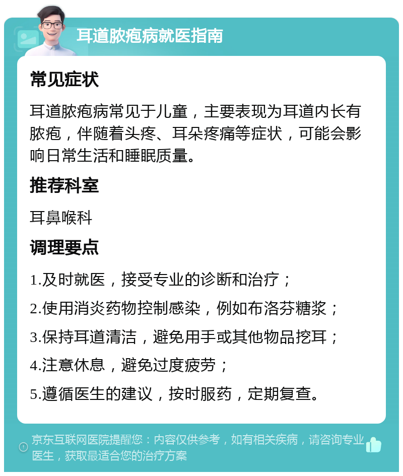 耳道脓疱病就医指南 常见症状 耳道脓疱病常见于儿童，主要表现为耳道内长有脓疱，伴随着头疼、耳朵疼痛等症状，可能会影响日常生活和睡眠质量。 推荐科室 耳鼻喉科 调理要点 1.及时就医，接受专业的诊断和治疗； 2.使用消炎药物控制感染，例如布洛芬糖浆； 3.保持耳道清洁，避免用手或其他物品挖耳； 4.注意休息，避免过度疲劳； 5.遵循医生的建议，按时服药，定期复查。