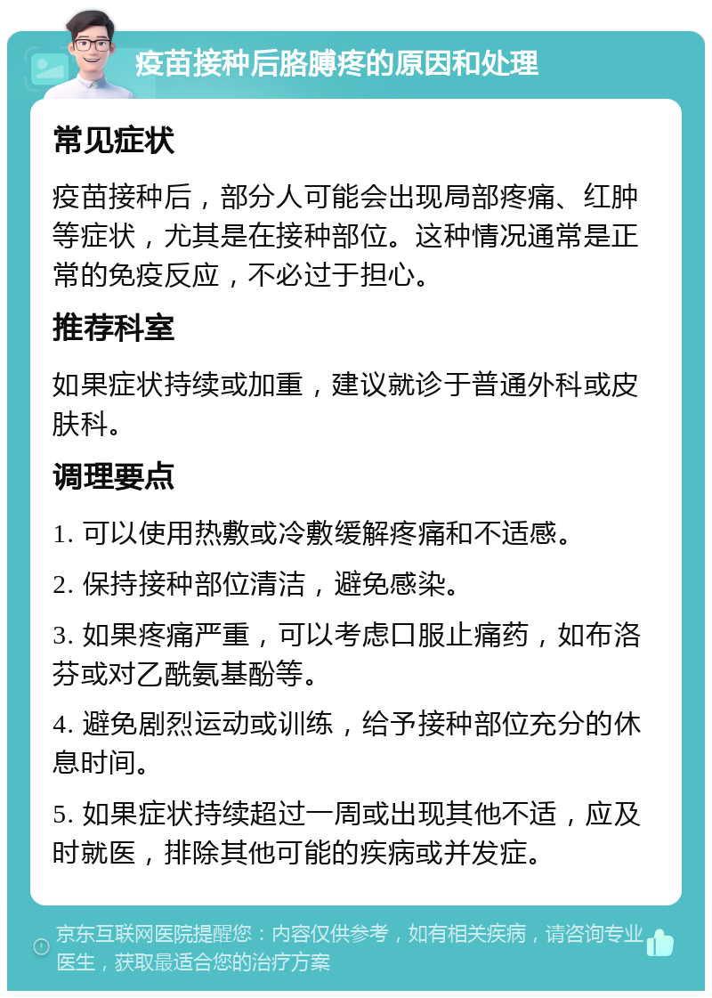 疫苗接种后胳膊疼的原因和处理 常见症状 疫苗接种后，部分人可能会出现局部疼痛、红肿等症状，尤其是在接种部位。这种情况通常是正常的免疫反应，不必过于担心。 推荐科室 如果症状持续或加重，建议就诊于普通外科或皮肤科。 调理要点 1. 可以使用热敷或冷敷缓解疼痛和不适感。 2. 保持接种部位清洁，避免感染。 3. 如果疼痛严重，可以考虑口服止痛药，如布洛芬或对乙酰氨基酚等。 4. 避免剧烈运动或训练，给予接种部位充分的休息时间。 5. 如果症状持续超过一周或出现其他不适，应及时就医，排除其他可能的疾病或并发症。