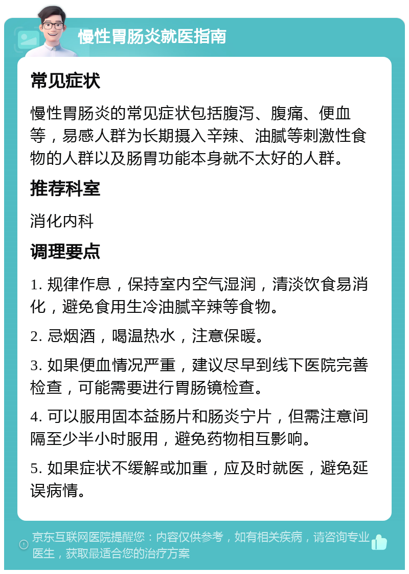 慢性胃肠炎就医指南 常见症状 慢性胃肠炎的常见症状包括腹泻、腹痛、便血等，易感人群为长期摄入辛辣、油腻等刺激性食物的人群以及肠胃功能本身就不太好的人群。 推荐科室 消化内科 调理要点 1. 规律作息，保持室内空气湿润，清淡饮食易消化，避免食用生冷油腻辛辣等食物。 2. 忌烟酒，喝温热水，注意保暖。 3. 如果便血情况严重，建议尽早到线下医院完善检查，可能需要进行胃肠镜检查。 4. 可以服用固本益肠片和肠炎宁片，但需注意间隔至少半小时服用，避免药物相互影响。 5. 如果症状不缓解或加重，应及时就医，避免延误病情。