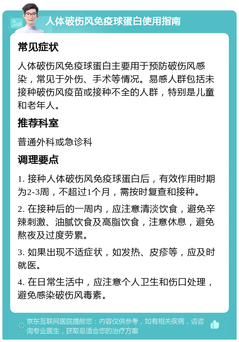 人体破伤风免疫球蛋白使用指南 常见症状 人体破伤风免疫球蛋白主要用于预防破伤风感染，常见于外伤、手术等情况。易感人群包括未接种破伤风疫苗或接种不全的人群，特别是儿童和老年人。 推荐科室 普通外科或急诊科 调理要点 1. 接种人体破伤风免疫球蛋白后，有效作用时期为2-3周，不超过1个月，需按时复查和接种。 2. 在接种后的一周内，应注意清淡饮食，避免辛辣刺激、油腻饮食及高脂饮食，注意休息，避免熬夜及过度劳累。 3. 如果出现不适症状，如发热、皮疹等，应及时就医。 4. 在日常生活中，应注意个人卫生和伤口处理，避免感染破伤风毒素。