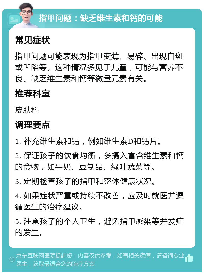 指甲问题：缺乏维生素和钙的可能 常见症状 指甲问题可能表现为指甲变薄、易碎、出现白斑或凹陷等。这种情况多见于儿童，可能与营养不良、缺乏维生素和钙等微量元素有关。 推荐科室 皮肤科 调理要点 1. 补充维生素和钙，例如维生素D和钙片。 2. 保证孩子的饮食均衡，多摄入富含维生素和钙的食物，如牛奶、豆制品、绿叶蔬菜等。 3. 定期检查孩子的指甲和整体健康状况。 4. 如果症状严重或持续不改善，应及时就医并遵循医生的治疗建议。 5. 注意孩子的个人卫生，避免指甲感染等并发症的发生。